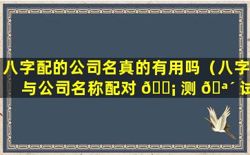 八字配的公司名真的有用吗（八字与公司名称配对 🐡 测 🪴 试）